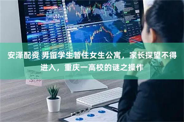 安泽配资 男留学生暂住女生公寓，家长探望不得进入，重庆一高校的谜之操作