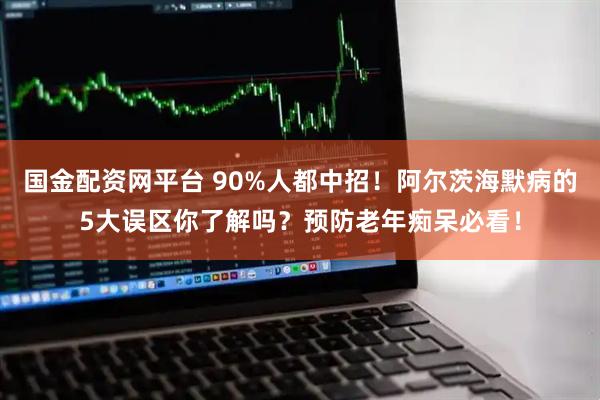 国金配资网平台 90%人都中招！阿尔茨海默病的5大误区你了解吗？预防老年痴呆必看！
