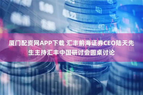 厦门配资网APP下载 汇丰前海证券CEO陆天先生主持汇丰中国研讨会圆桌讨论