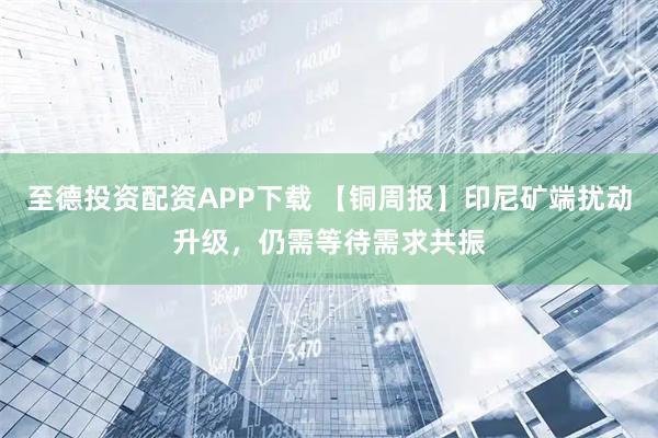 至德投资配资APP下载 【铜周报】印尼矿端扰动升级，仍需等待需求共振