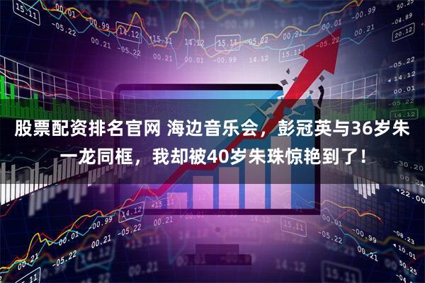 股票配资排名官网 海边音乐会，彭冠英与36岁朱一龙同框，我却被40岁朱珠惊艳到了！