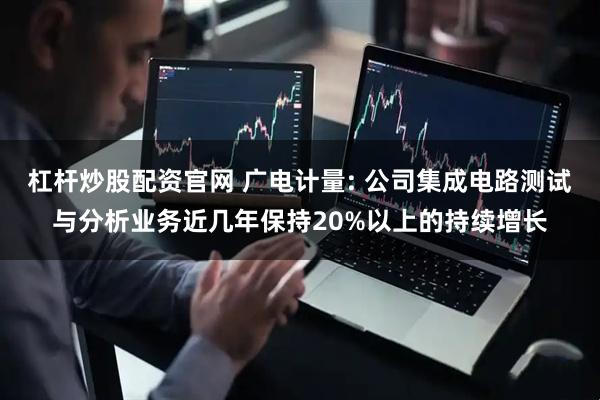 杠杆炒股配资官网 广电计量: 公司集成电路测试与分析业务近几年保持20%以上的持续增长