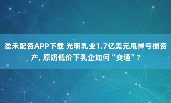 盈禾配资APP下载 光明乳业1.7亿美元甩掉亏损资产, 原奶低价下乳企如何“变通”?