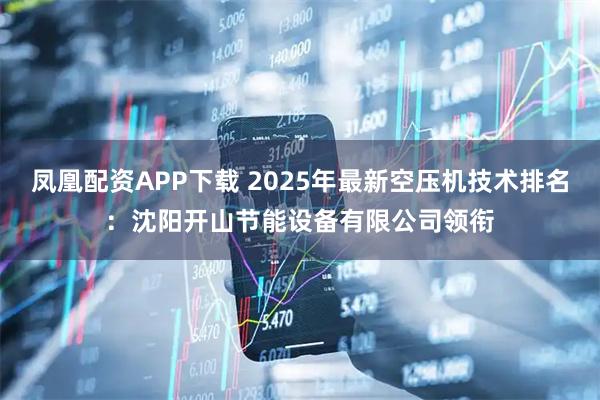凤凰配资APP下载 2025年最新空压机技术排名：沈阳开山节能设备有限公司领衔