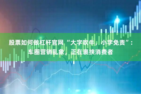 股票如何做杠杆官网 “大字吹牛，小字免责”：车圈营销乱象，正在裹挟消费者