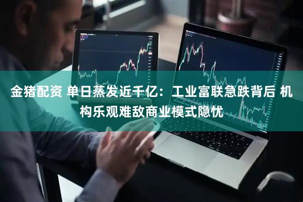 金猪配资 单日蒸发近千亿：工业富联急跌背后 机构乐观难敌商业模式隐忧