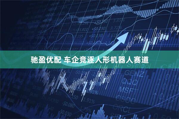 驰盈优配 车企竞逐人形机器人赛道