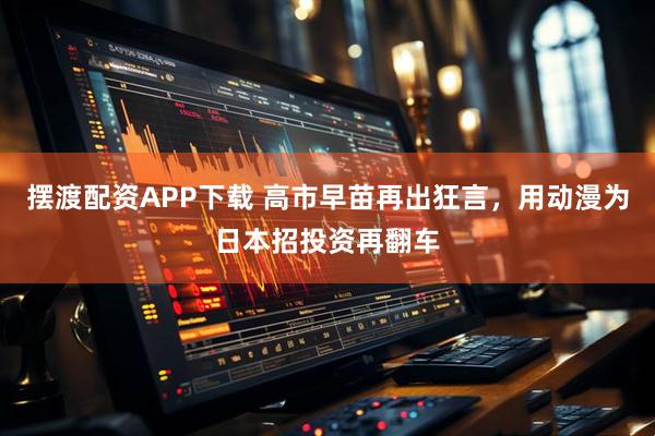 摆渡配资APP下载 高市早苗再出狂言，用动漫为日本招投资再翻车