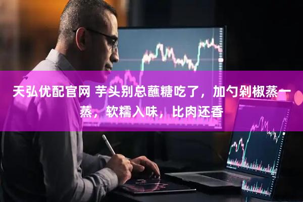 天弘优配官网 芋头别总蘸糖吃了，加勺剁椒蒸一蒸，软糯入味，比肉还香