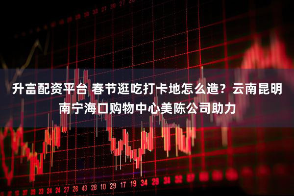 升富配资平台 春节逛吃打卡地怎么造？云南昆明南宁海口购物中心美陈公司助力