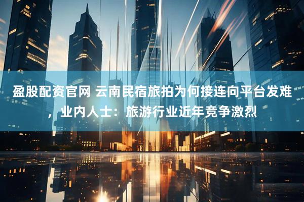 盈股配资官网 云南民宿旅拍为何接连向平台发难，业内人士：旅游行业近年竞争激烈