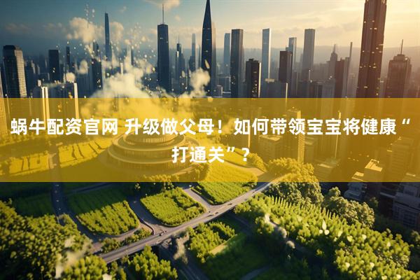 蜗牛配资官网 升级做父母！如何带领宝宝将健康“打通关”？