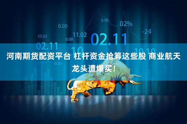 河南期货配资平台 杠杆资金抢筹这些股 商业航天龙头遭爆买！