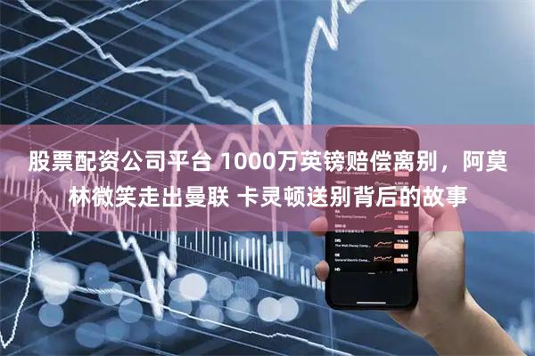 股票配资公司平台 1000万英镑赔偿离别，阿莫林微笑走出曼联 卡灵顿送别背后的故事