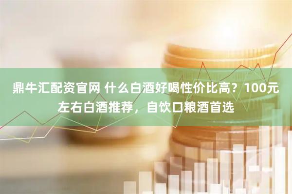 鼎牛汇配资官网 什么白酒好喝性价比高？100元左右白酒推荐，自饮口粮酒首选