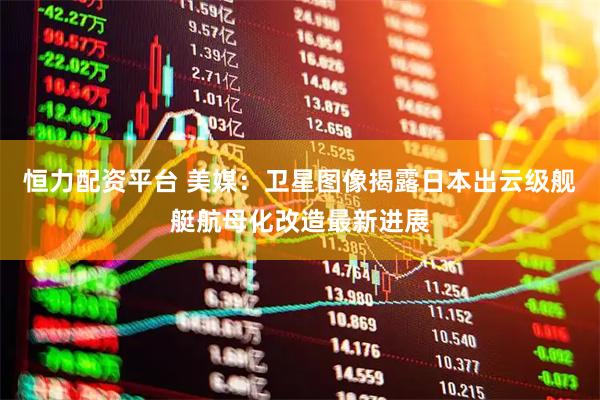 恒力配资平台 美媒：卫星图像揭露日本出云级舰艇航母化改造最新进展