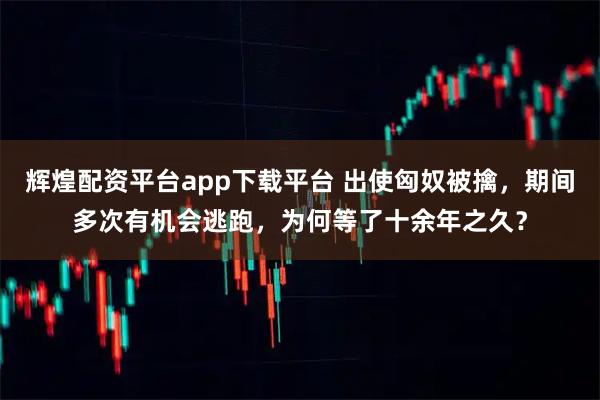 辉煌配资平台app下载平台 出使匈奴被擒，期间多次有机会逃跑，为何等了十余年之久？