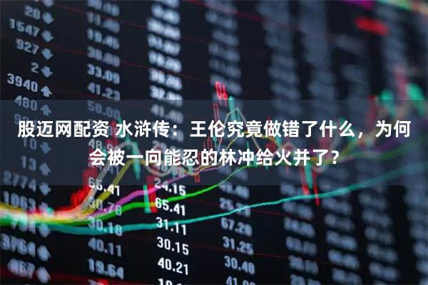 股迈网配资 水浒传：王伦究竟做错了什么，为何会被一向能忍的林冲给火并了？