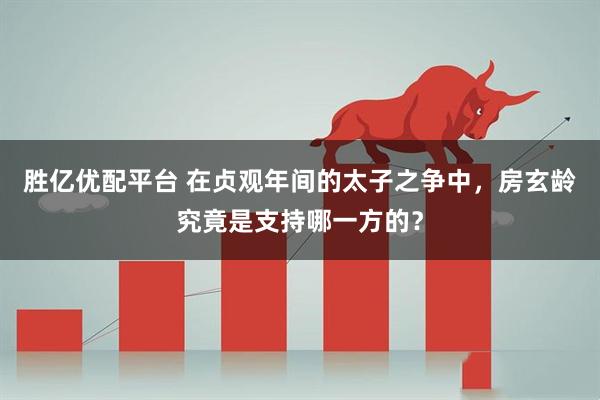 胜亿优配平台 在贞观年间的太子之争中，房玄龄究竟是支持哪一方的？