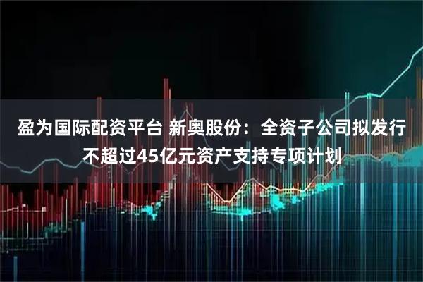 盈为国际配资平台 新奥股份：全资子公司拟发行不超过45亿元资产支持专项计划